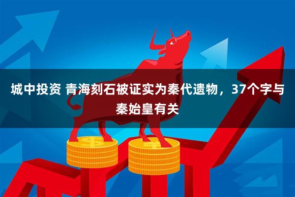 城中投资 青海刻石被证实为秦代遗物，37个字与秦始皇有关