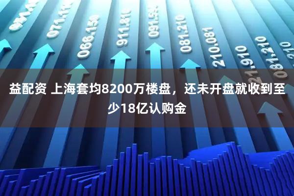 益配资 上海套均8200万楼盘，还未开盘就收到至少18亿认购金