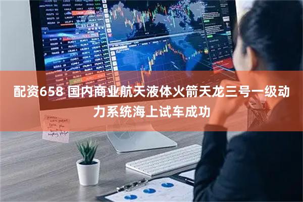 配资658 国内商业航天液体火箭天龙三号一级动力系统海上试车成功