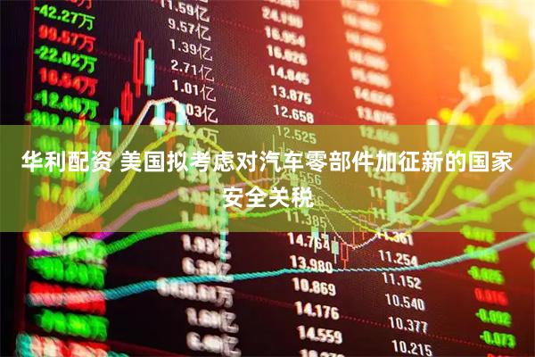 华利配资 美国拟考虑对汽车零部件加征新的国家安全关税