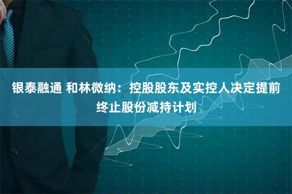 银泰融通 和林微纳：控股股东及实控人决定提前终止股份减持计划