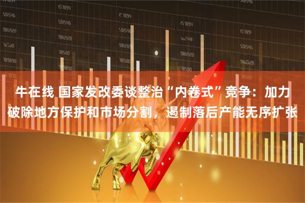 牛在线 国家发改委谈整治“内卷式”竞争：加力破除地方保护和市场分割，遏制落后产能无序扩张