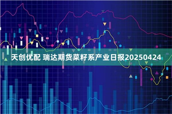 天创优配 瑞达期货菜籽系产业日报20250424