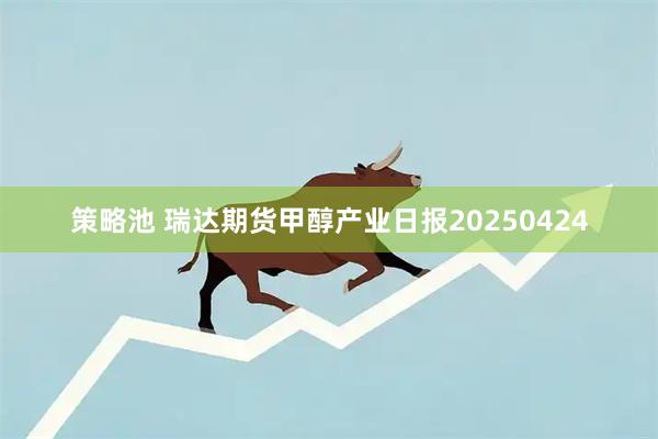 策略池 瑞达期货甲醇产业日报20250424