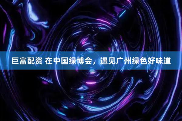 巨富配资 在中国绿博会，遇见广州绿色好味道