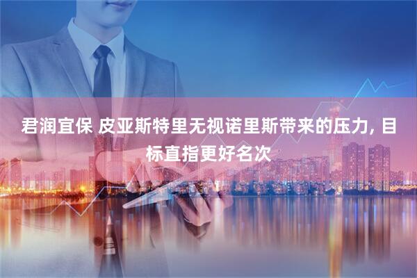 君润宜保 皮亚斯特里无视诺里斯带来的压力, 目标直指更好名次