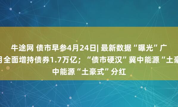 牛途网 债市早参4月24日| 最新数据“曝光”广义基金3月全面增持债券1.7万亿；“债市硬汉”冀中能源“土豪式”分红