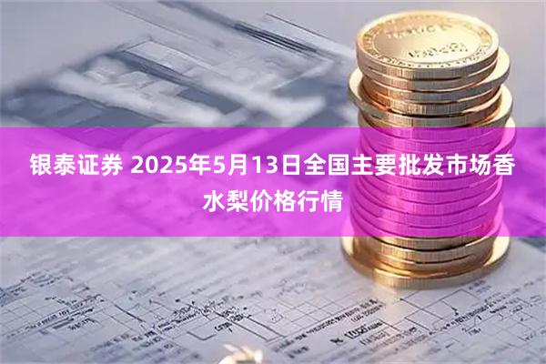 银泰证券 2025年5月13日全国主要批发市场香水梨价格行情