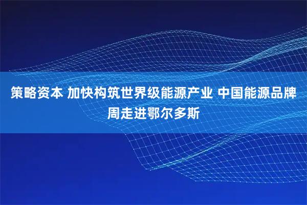 策略资本 加快构筑世界级能源产业 中国能源品牌周走进鄂尔多斯