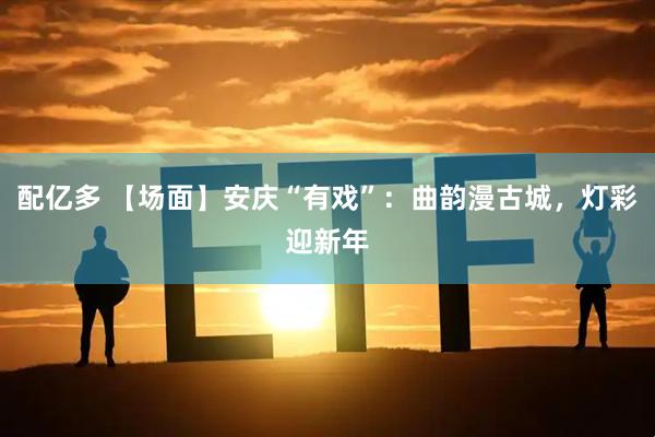 配亿多 【场面】安庆“有戏”：曲韵漫古城，灯彩迎新年