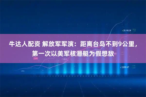 牛达人配资 解放军军演：距离台岛不到9公里，第一次以美军核潜艇为假想敌