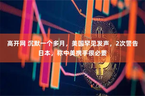 高开网 沉默一个多月，美国罕见发声，2次警告日本，称中美携手很必要
