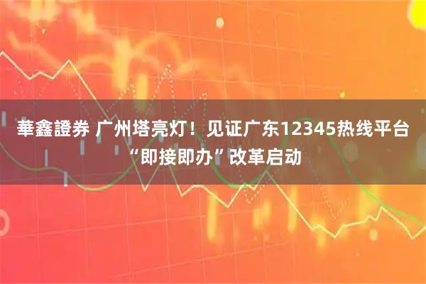 華鑫證券 广州塔亮灯！见证广东12345热线平台“即接即办”改革启动