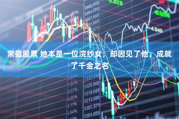 常盈股票 她本是一位浣纱女，却因见了他，成就了千金之名