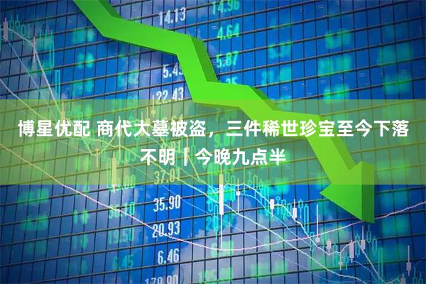 博星优配 商代大墓被盗，三件稀世珍宝至今下落不明｜今晚九点半