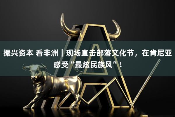 振兴资本 看非洲｜现场直击部落文化节，在肯尼亚感受“最炫民族风”！