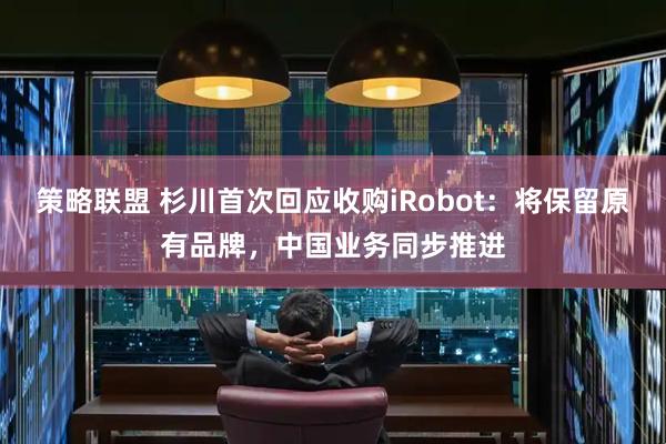 策略联盟 杉川首次回应收购iRobot：将保留原有品牌，中国业务同步推进