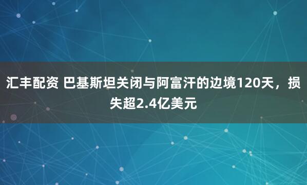 汇丰配资 巴基斯坦关闭与阿富汗的边境120天，损失超2.4亿美元