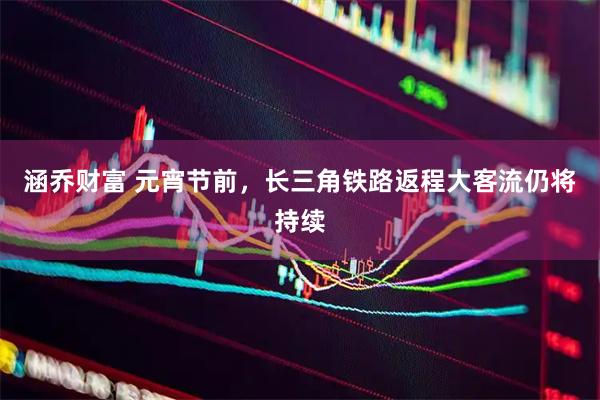 涵乔财富 元宵节前，长三角铁路返程大客流仍将持续