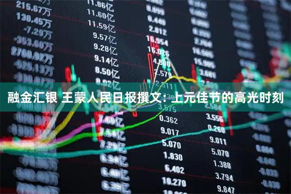 融金汇银 王蒙人民日报撰文: 上元佳节的高光时刻