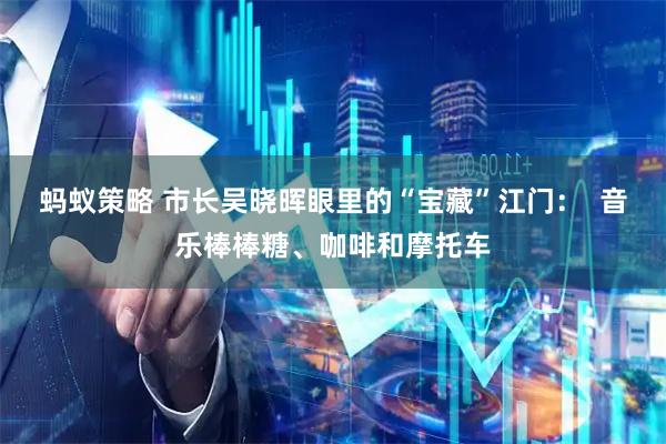 蚂蚁策略 市长吴晓晖眼里的“宝藏”江门：  音乐棒棒糖、咖啡和摩托车