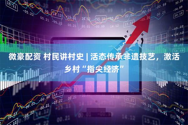 微豪配资 村民讲村史 | 活态传承非遗技艺，激活乡村“指尖经济”